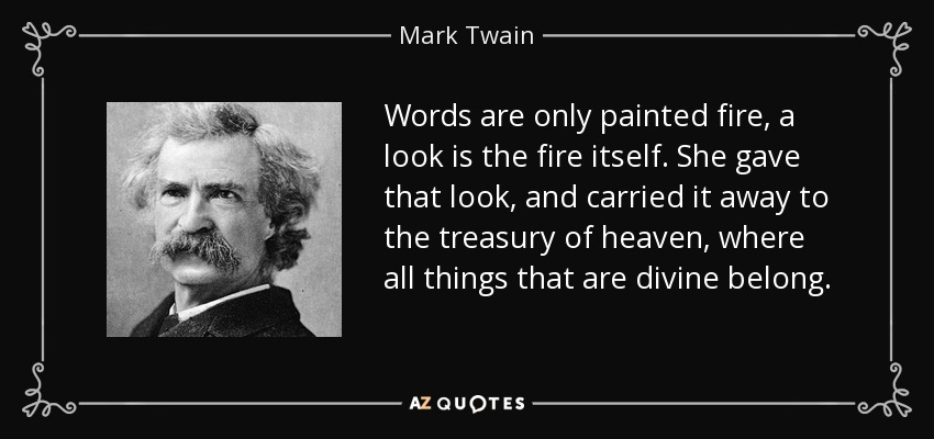 Words are only painted fire, a look is the fire itself. She gave that look, and carried it away to the treasury of heaven, where all things that are divine belong. - Mark Twain