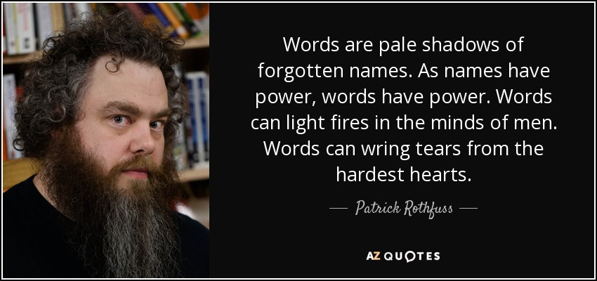Words are pale shadows of forgotten names. As names have power, words have power. Words can light fires in the minds of men. Words can wring tears from the hardest hearts. - Patrick Rothfuss