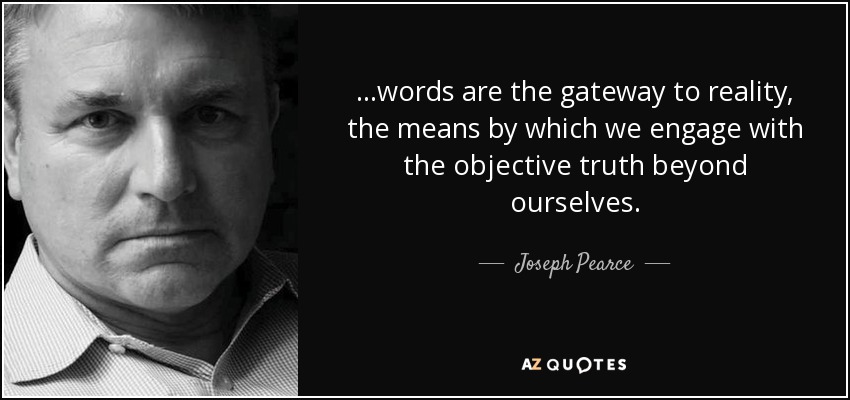 ...words are the gateway to reality, the means by which we engage with the objective truth beyond ourselves. - Joseph Pearce
