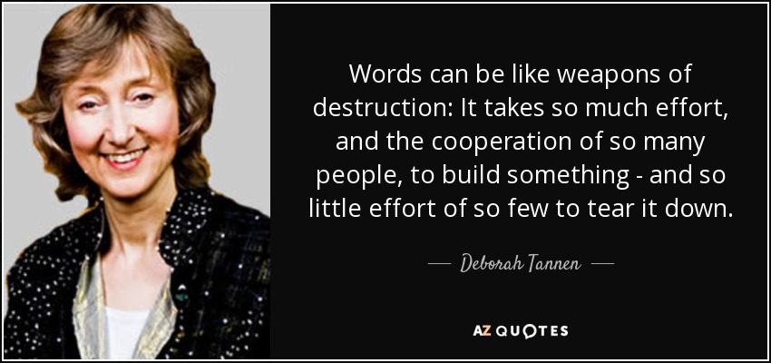 Words can be like weapons of destruction: It takes so much effort, and the cooperation of so many people, to build something - and so little effort of so few to tear it down. - Deborah Tannen