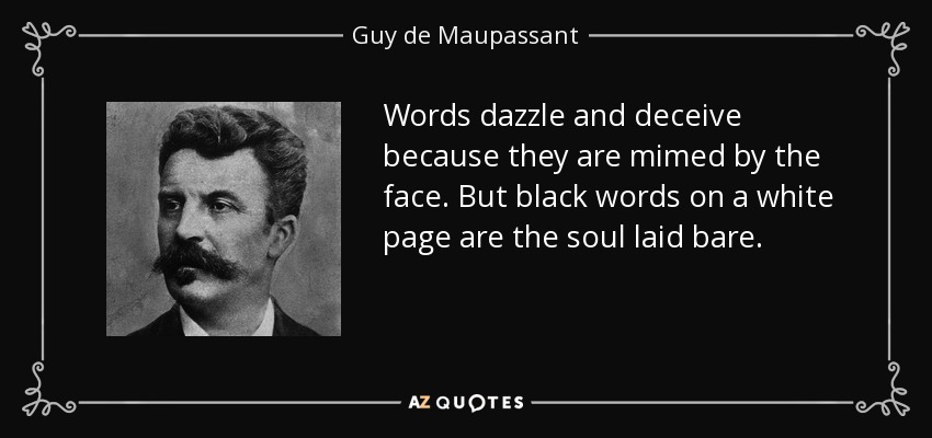 Words dazzle and deceive because they are mimed by the face. But black words on a white page are the soul laid bare. - Guy de Maupassant