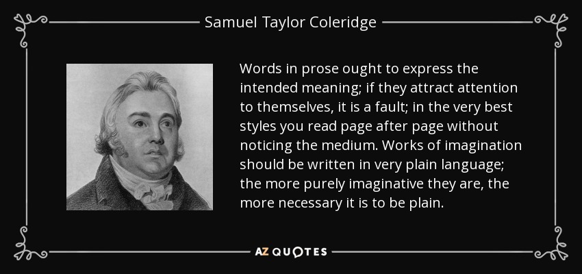 Words in prose ought to express the intended meaning; if they attract attention to themselves, it is a fault; in the very best styles you read page after page without noticing the medium. Works of imagination should be written in very plain language; the more purely imaginative they are, the more necessary it is to be plain. - Samuel Taylor Coleridge