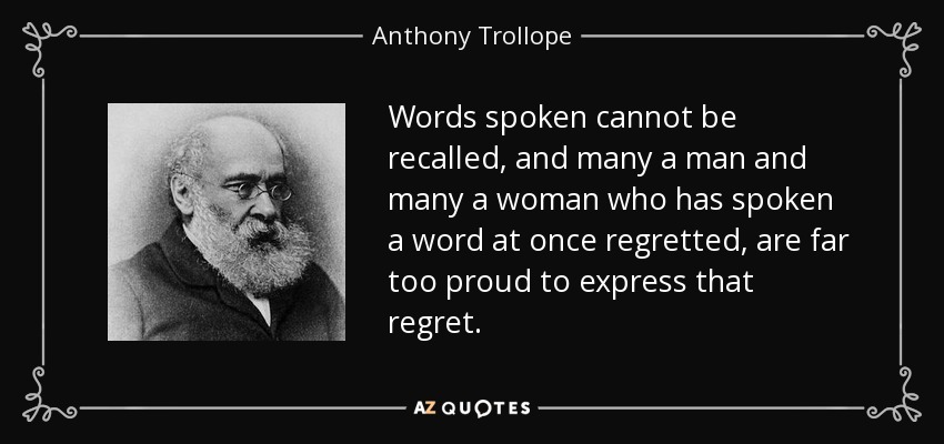 Words spoken cannot be recalled, and many a man and many a woman who has spoken a word at once regretted, are far too proud to express that regret. - Anthony Trollope