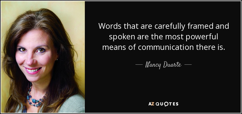 Words that are carefully framed and spoken are the most powerful means of communication there is. - Nancy Duarte