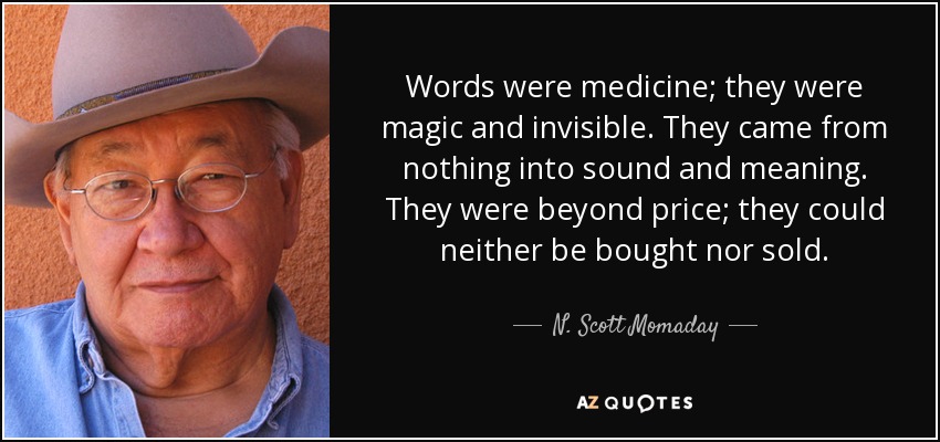 Words were medicine; they were magic and invisible. They came from nothing into sound and meaning. They were beyond price; they could neither be bought nor sold. - N. Scott Momaday