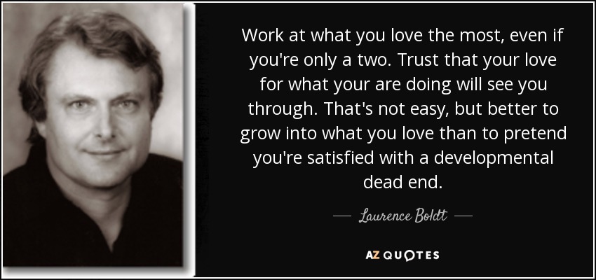 Work at what you love the most, even if you're only a two. Trust that your love for what your are doing will see you through. That's not easy, but better to grow into what you love than to pretend you're satisfied with a developmental dead end. - Laurence Boldt