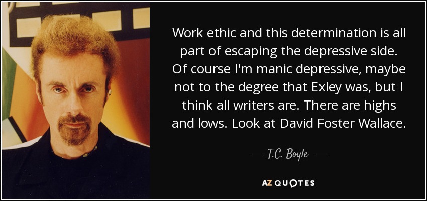 Work ethic and this determination is all part of escaping the depressive side. Of course I'm manic depressive, maybe not to the degree that Exley was, but I think all writers are. There are highs and lows. Look at David Foster Wallace. - T.C. Boyle