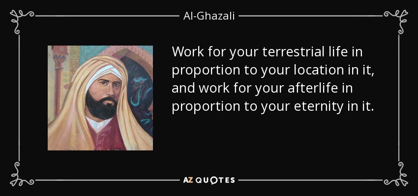 Work for your terrestrial life in proportion to your location in it, and work for your afterlife in proportion to your eternity in it. - Al-Ghazali
