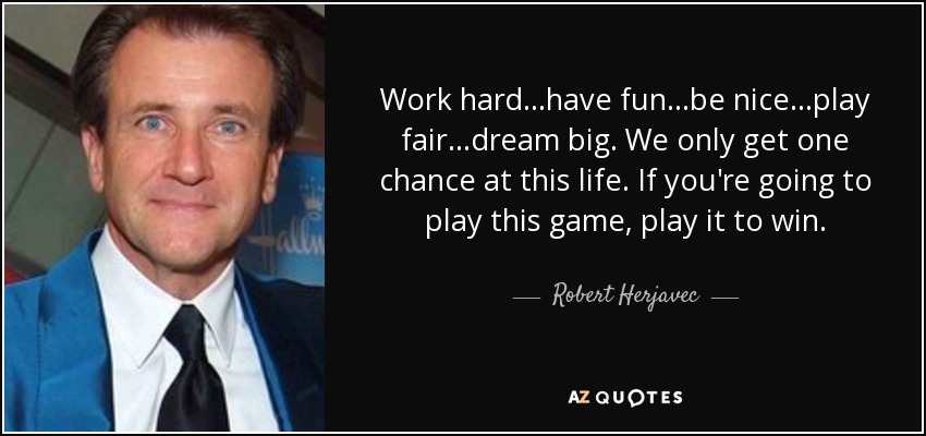 Work hard...have fun...be nice...play fair...dream big. We only get one chance at this life. If you're going to play this game, play it to win. - Robert Herjavec