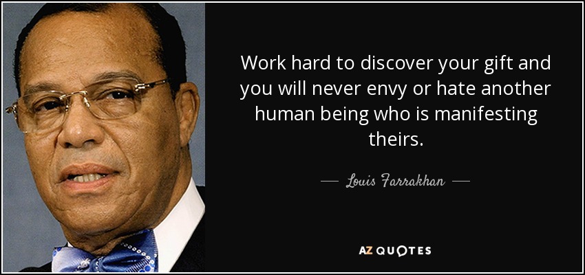 Work hard to discover your gift and you will never envy or hate another human being who is manifesting theirs. - Louis Farrakhan