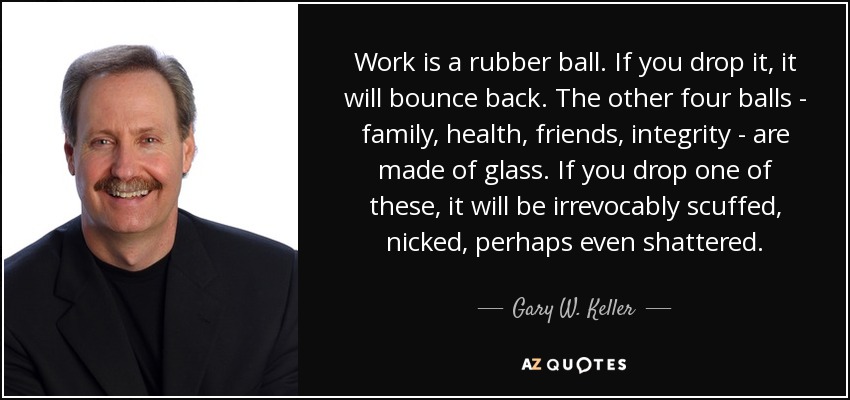Work is a rubber ball. If you drop it, it will bounce back. The other four balls - family, health, friends, integrity - are made of glass. If you drop one of these, it will be irrevocably scuffed, nicked, perhaps even shattered. - Gary W. Keller