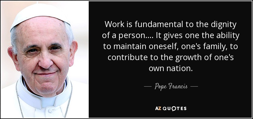Work is fundamental to the dignity of a person. . . . It gives one the ability to maintain oneself, one's family, to contribute to the growth of one's own nation. - Pope Francis