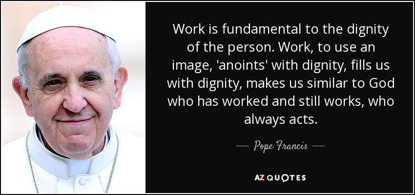 Work is fundamental to the dignity of the person. Work, to use an image, 'anoints' with dignity, fills us with dignity, makes us similar to God who has worked and still works, who always acts. - Pope Francis