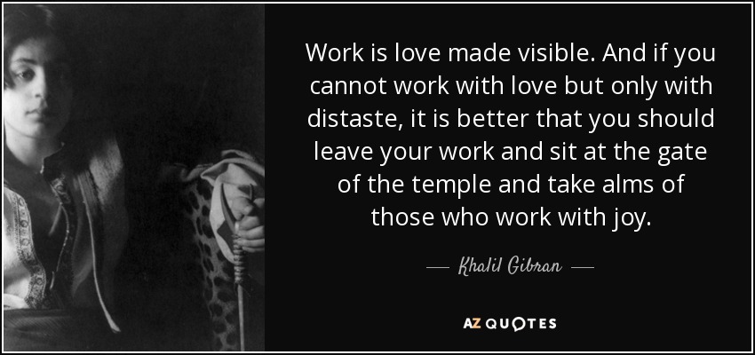 Work is love made visible. And if you cannot work with love but only with distaste, it is better that you should leave your work and sit at the gate of the temple and take alms of those who work with joy. - Khalil Gibran
