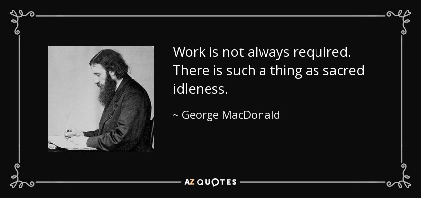 Work is not always required. There is such a thing as sacred idleness. - George MacDonald
