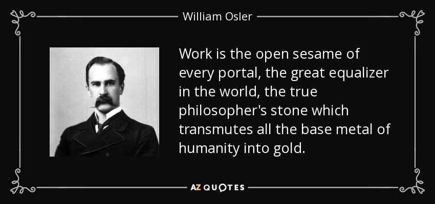 Work is the open sesame of every portal, the great equalizer in the world, the true philosopher's stone which transmutes all the base metal of humanity into gold. - William Osler