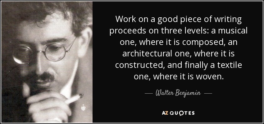 Work on a good piece of writing proceeds on three levels: a musical one, where it is composed, an architectural one, where it is constructed, and finally a textile one, where it is woven. - Walter Benjamin