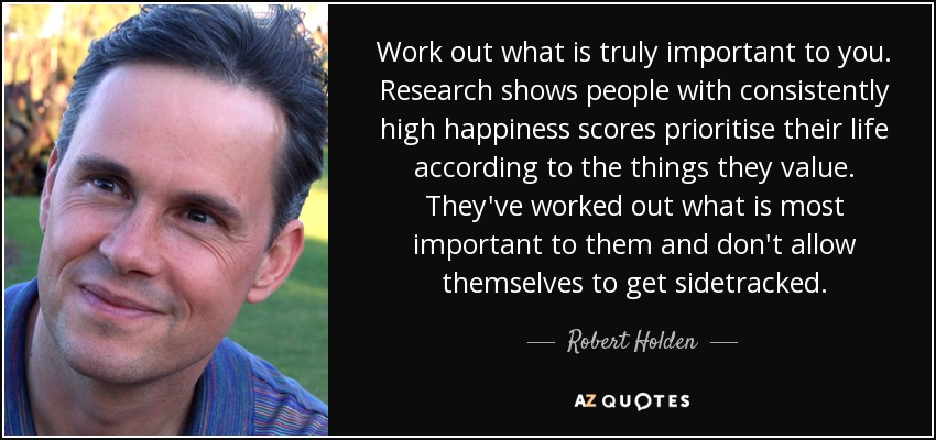 Work out what is truly important to you. Research shows people with consistently high happiness scores prioritise their life according to the things they value. They've worked out what is most important to them and don't allow themselves to get sidetracked. - Robert Holden