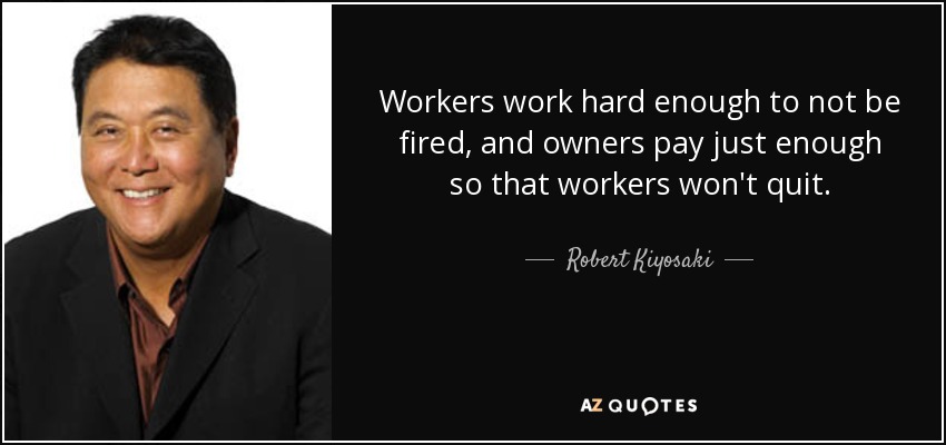 Workers work hard enough to not be fired, and owners pay just enough so that workers won't quit. - Robert Kiyosaki