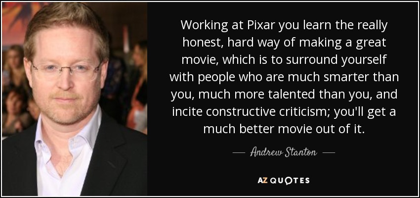 Working at Pixar you learn the really honest, hard way of making a great movie, which is to surround yourself with people who are much smarter than you, much more talented than you, and incite constructive criticism; you'll get a much better movie out of it. - Andrew Stanton