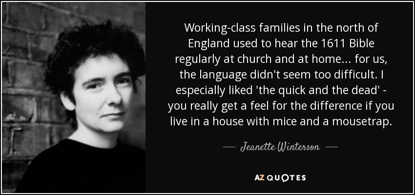 Working-class families in the north of England used to hear the 1611 Bible regularly at church and at home ... for us, the language didn't seem too difficult. I especially liked 'the quick and the dead' - you really get a feel for the difference if you live in a house with mice and a mousetrap. - Jeanette Winterson