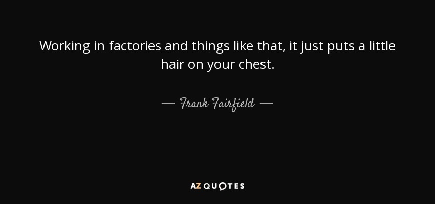 Working in factories and things like that, it just puts a little hair on your chest. - Frank Fairfield