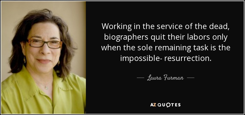 Working in the service of the dead, biographers quit their labors only when the sole remaining task is the impossible- resurrection. - Laura Furman