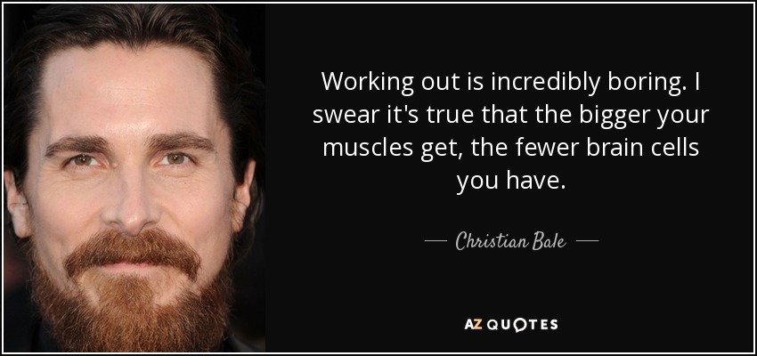 Working out is incredibly boring. I swear it's true that the bigger your muscles get, the fewer brain cells you have. - Christian Bale