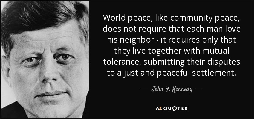 World peace, like community peace, does not require that each man love his neighbor - it requires only that they live together with mutual tolerance, submitting their disputes to a just and peaceful settlement. - John F. Kennedy