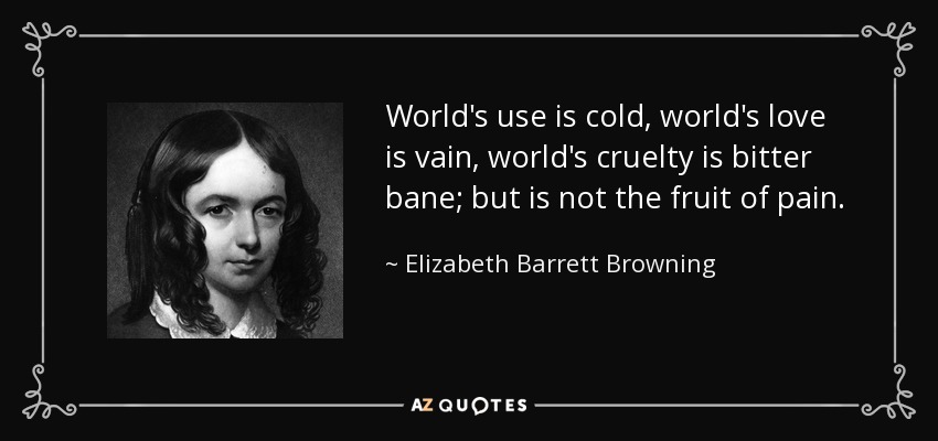 World's use is cold, world's love is vain, world's cruelty is bitter bane; but is not the fruit of pain. - Elizabeth Barrett Browning