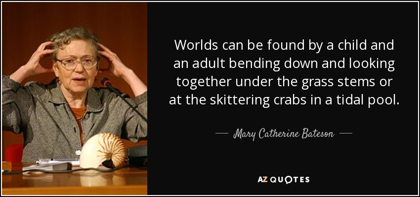 Worlds can be found by a child and an adult bending down and looking together under the grass stems or at the skittering crabs in a tidal pool. - Mary Catherine Bateson