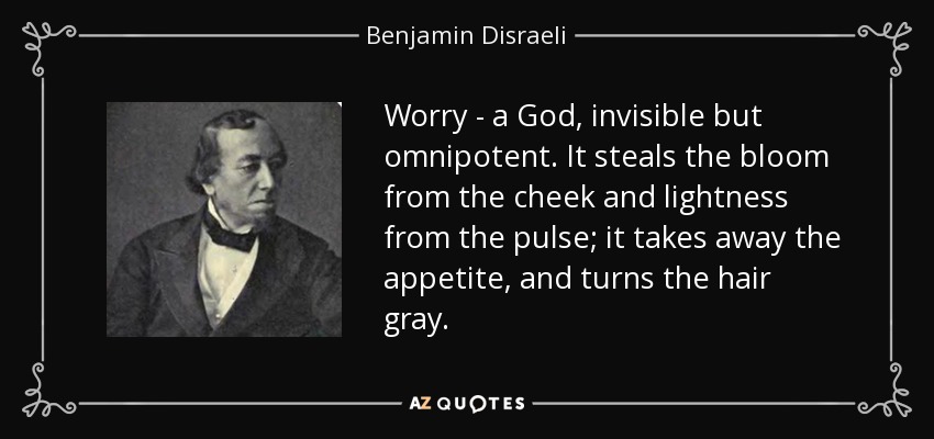 Worry - a God, invisible but omnipotent. It steals the bloom from the cheek and lightness from the pulse; it takes away the appetite, and turns the hair gray. - Benjamin Disraeli