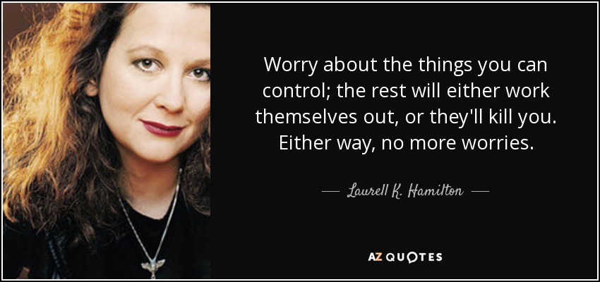 Worry about the things you can control; the rest will either work themselves out, or they'll kill you. Either way, no more worries. - Laurell K. Hamilton
