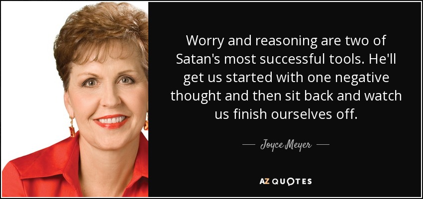 Worry and reasoning are two of Satan's most successful tools. He'll get us started with one negative thought and then sit back and watch us finish ourselves off. - Joyce Meyer