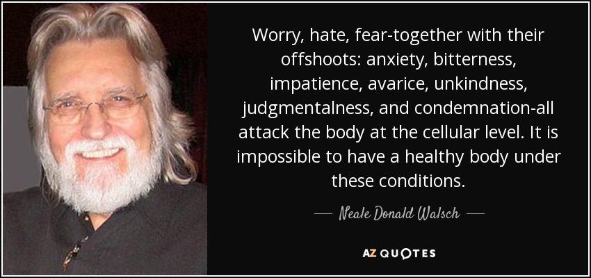 Worry, hate, fear-together with their offshoots: anxiety, bitterness, impatience, avarice, unkindness, judgmentalness, and condemnation-all attack the body at the cellular level. It is impossible to have a healthy body under these conditions. - Neale Donald Walsch