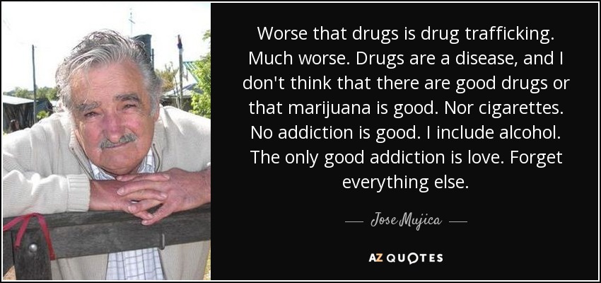 Worse that drugs is drug trafficking. Much worse. Drugs are a disease, and I don't think that there are good drugs or that marijuana is good. Nor cigarettes. No addiction is good. I include alcohol. The only good addiction is love. Forget everything else. - Jose Mujica
