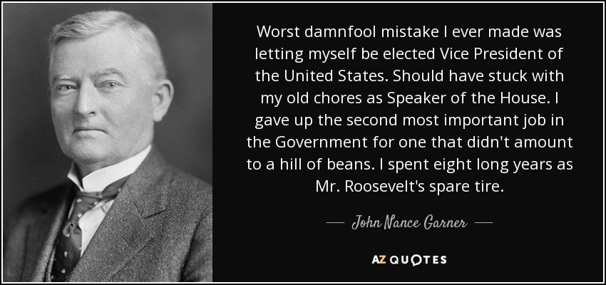 Worst damnfool mistake I ever made was letting myself be elected Vice President of the United States. Should have stuck with my old chores as Speaker of the House. I gave up the second most important job in the Government for one that didn't amount to a hill of beans. I spent eight long years as Mr. Roosevelt's spare tire. - John Nance Garner