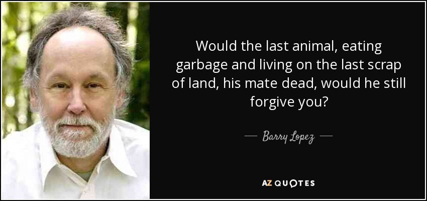 Would the last animal, eating garbage and living on the last scrap of land, his mate dead, would he still forgive you? - Barry Lopez