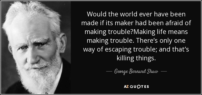 Would the world ever have been made if its maker had been afraid of making trouble?Making life means making trouble. There’s only one way of escaping trouble; and that’s killing things. - George Bernard Shaw