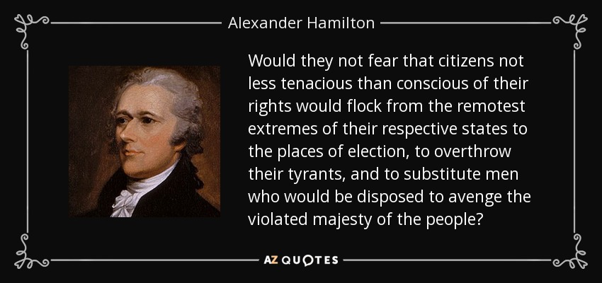 Would they not fear that citizens not less tenacious than conscious of their rights would flock from the remotest extremes of their respective states to the places of election, to overthrow their tyrants, and to substitute men who would be disposed to avenge the violated majesty of the people? - Alexander Hamilton