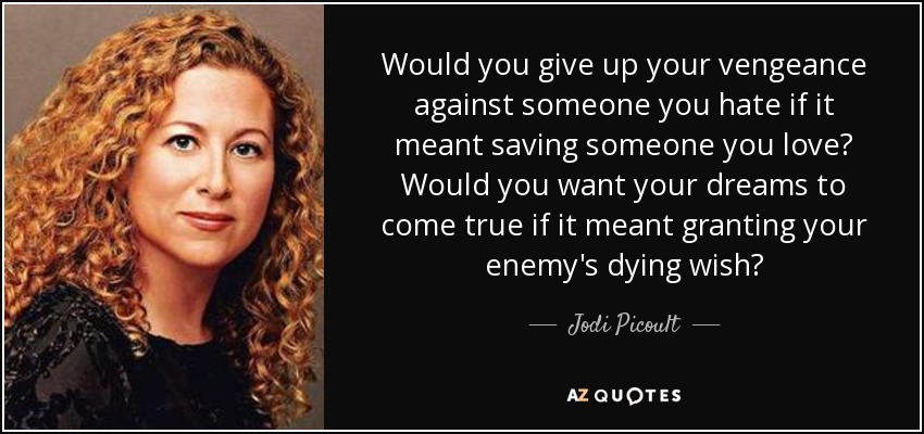 Would you give up your vengeance against someone you hate if it meant saving someone you love? Would you want your dreams to come true if it meant granting your enemy's dying wish? - Jodi Picoult