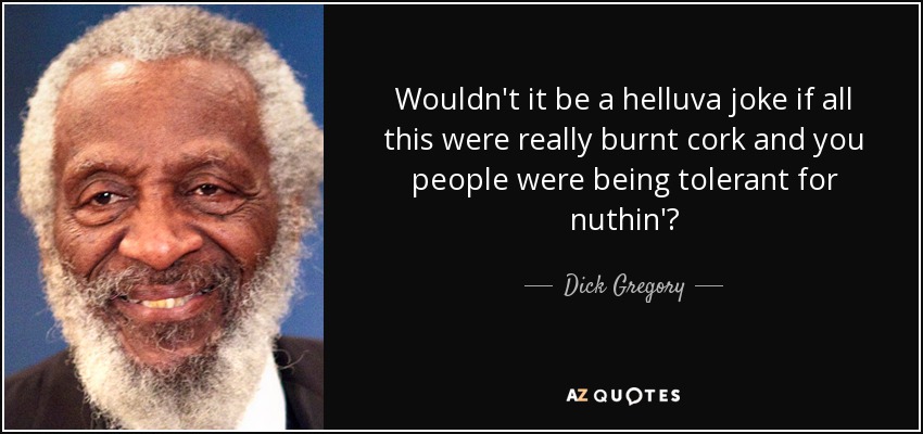 Wouldn't it be a helluva joke if all this were really burnt cork and you people were being tolerant for nuthin'? - Dick Gregory