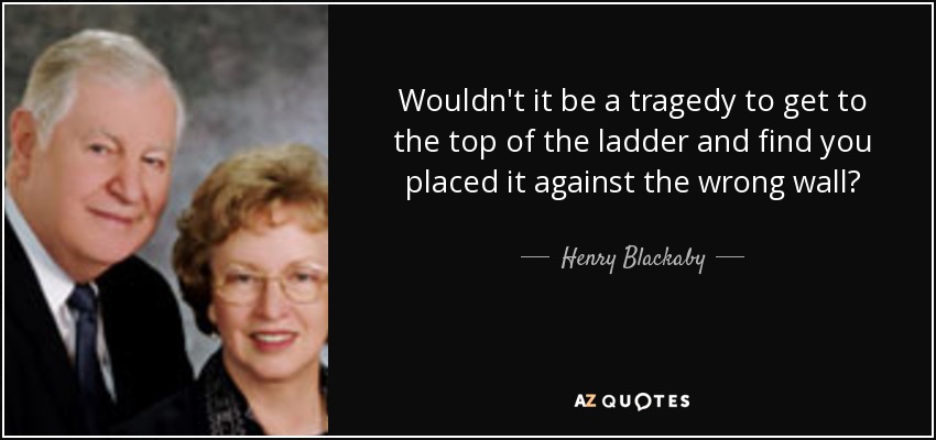 Wouldn't it be a tragedy to get to the top of the ladder and find you placed it against the wrong wall? - Henry Blackaby