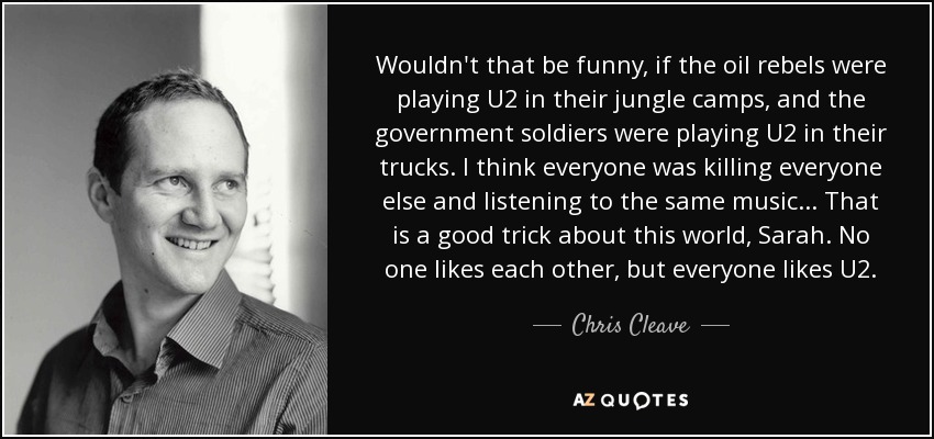 Wouldn't that be funny, if the oil rebels were playing U2 in their jungle camps, and the government soldiers were playing U2 in their trucks. I think everyone was killing everyone else and listening to the same music... That is a good trick about this world, Sarah. No one likes each other, but everyone likes U2. - Chris Cleave