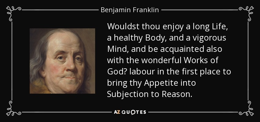 Wouldst thou enjoy a long Life, a healthy Body, and a vigorous Mind, and be acquainted also with the wonderful Works of God? labour in the first place to bring thy Appetite into Subjection to Reason. - Benjamin Franklin