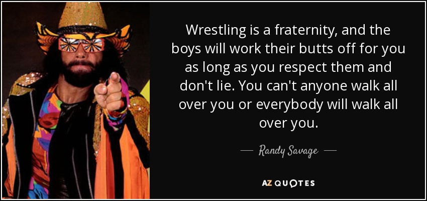 Wrestling is a fraternity, and the boys will work their butts off for you as long as you respect them and don't lie. You can't anyone walk all over you or everybody will walk all over you. - Randy Savage