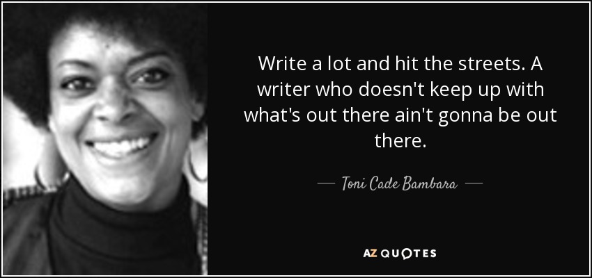 Write a lot and hit the streets. A writer who doesn't keep up with what's out there ain't gonna be out there. - Toni Cade Bambara