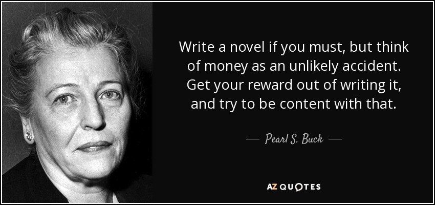 Write a novel if you must, but think of money as an unlikely accident. Get your reward out of writing it, and try to be content with that. - Pearl S. Buck