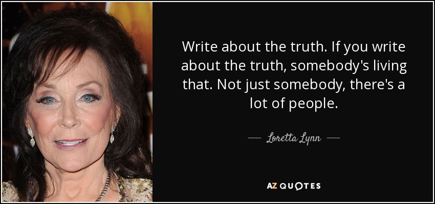 Write about the truth. If you write about the truth, somebody's living that. Not just somebody, there's a lot of people. - Loretta Lynn