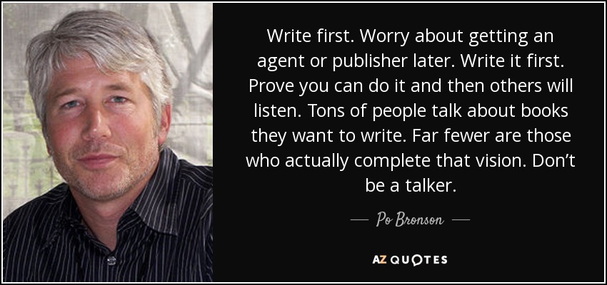 Write first. Worry about getting an agent or publisher later. Write it first. Prove you can do it and then others will listen. Tons of people talk about books they want to write. Far fewer are those who actually complete that vision. Don’t be a talker. - Po Bronson